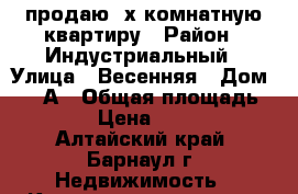 продаю 3х комнатную квартиру › Район ­ Индустриальный › Улица ­ Весенняя › Дом ­ 12-А › Общая площадь ­ 65 › Цена ­ 2 400 - Алтайский край, Барнаул г. Недвижимость » Квартиры продажа   